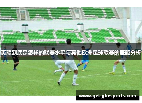 英联到底是怎样的联赛水平与其他欧洲足球联赛的差距分析 英联到底是怎样的联赛水平与其他欧洲足球联赛的差距分析