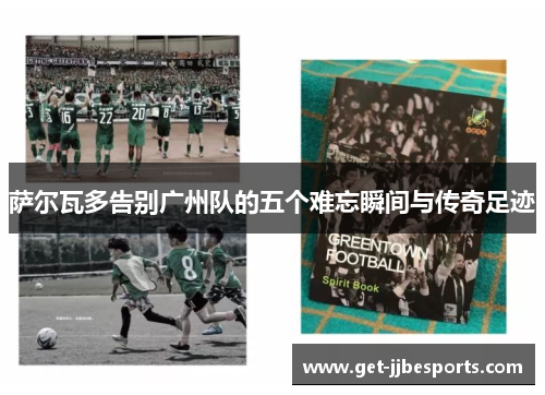 萨尔瓦多告别广州队的五个难忘瞬间与传奇足迹