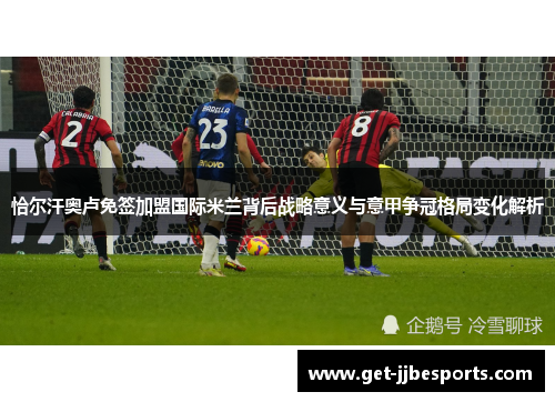 恰尔汗奥卢免签加盟国际米兰背后战略意义与意甲争冠格局变化解析 恰尔汗奥卢免签加盟国际米兰背后战略意义与意甲争冠格局变化解析